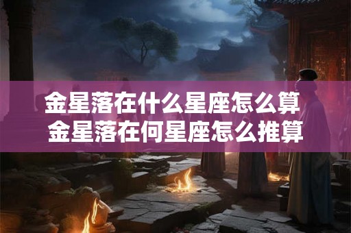 金星落在什么星座怎么算 金星落在何星座怎么推算