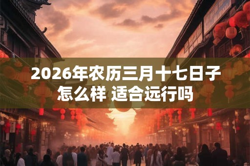 2026年农历三月十七日子怎么样 适合远行吗