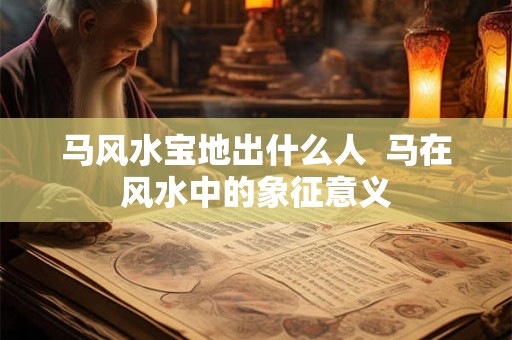 马风水宝地出什么人  马在风水中的象征意义