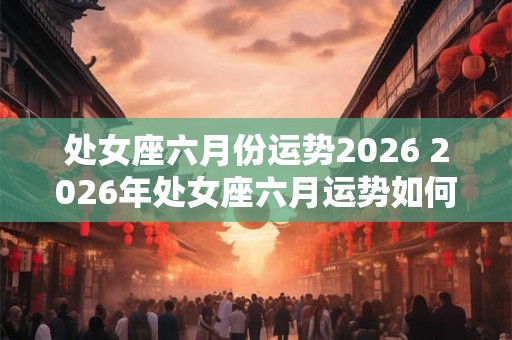 处女座六月份运势2026 2026年处女座六月运势如何 处女座六月份运势2026 2026年处女座六月运势如何