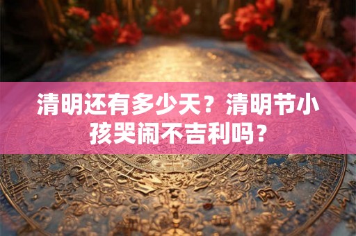 清明还有多少天？清明节小孩哭闹不吉利吗？