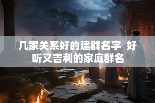 几家关系好的建群名字  好听又吉利的家庭群名