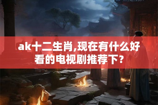 ak十二生肖,现在有什么好看的电视剧推荐下？