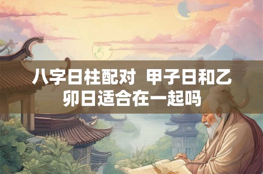 八字日柱配对  甲子日和乙卯日适合在一起吗