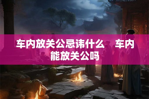 车内放关公忌讳什么 车内能放关公吗 车内放关公忌讳什么 车内能放关公吗