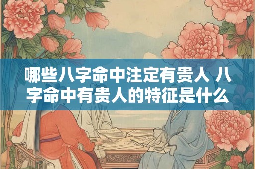 哪些八字命中注定有贵人 八字命中有贵人的特征是什么