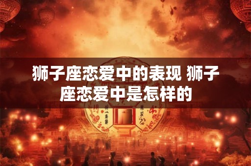 狮子座恋爱中的表现 狮子座恋爱中是怎样的