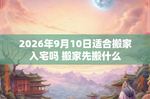 2026年9月10日适合搬家入宅吗 搬家先搬什么