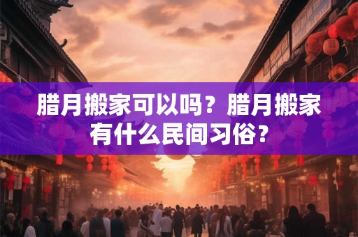 腊月搬家可以吗?腊月搬家有什么民间习俗? 腊月搬家可以吗?腊月搬家有什么民间习俗?