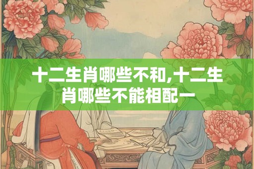十二生肖哪些不和,十二生肖哪些不能相配一