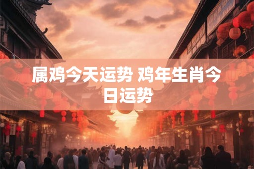 属鸡今天运势 鸡年生肖今日运势