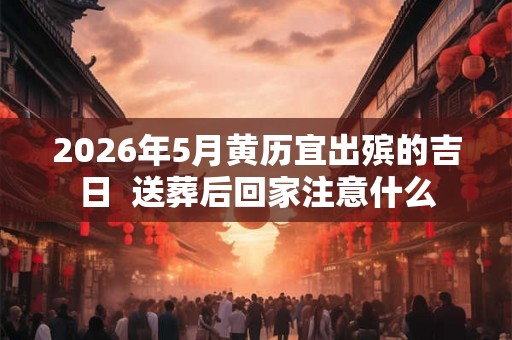 2026年5月黄历宜出殡的吉日  送葬后回家注意什么