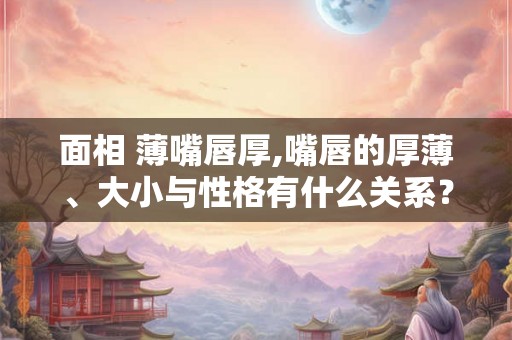 面相 薄嘴唇厚,嘴唇的厚薄、大小与性格有什么关系？