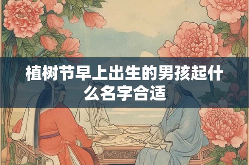 植树节早上出生的男孩起什么名字合适 植树节早上出生的男孩起什么名字合适