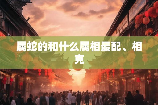 属蛇的和什么属相最配、相克 属蛇的和什么属相最配、相克