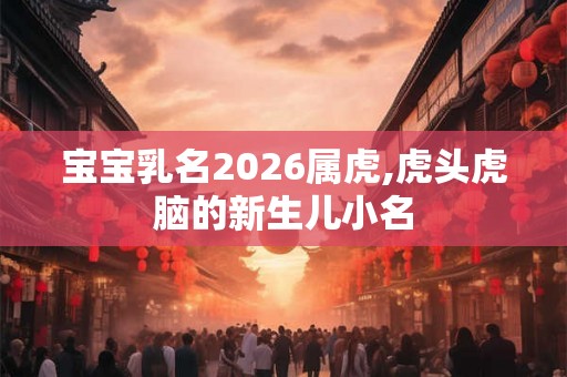 宝宝乳名2026属虎,虎头虎脑的新生儿小名