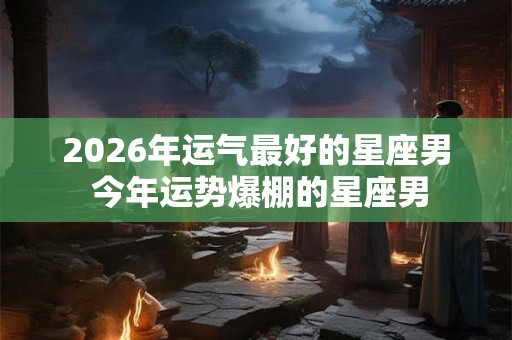 2026年运气最好的星座男 今年运势爆棚的星座男
