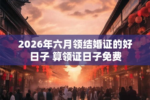 2026年六月领结婚证的好日子 算领证日子免费