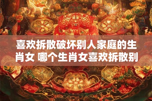 喜欢拆散破坏别人家庭的生肖女 哪个生肖女喜欢拆散别人家庭