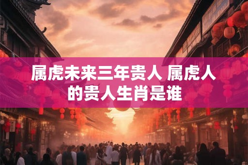 属虎未来三年贵人 属虎人的贵人生肖是谁