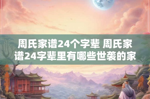 周氏家谱24个字辈 周氏家谱24字辈里有哪些世袭的家族成员 周氏家谱24个字辈 周氏家谱24字辈里有哪些世袭的家族成员