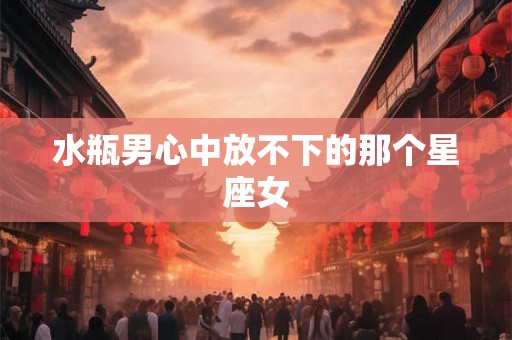 水瓶男心中放不下的那个星座女