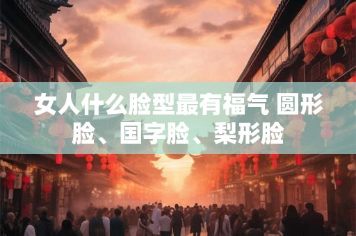 女人什么脸型最有福气 圆形脸、国字脸、梨形脸