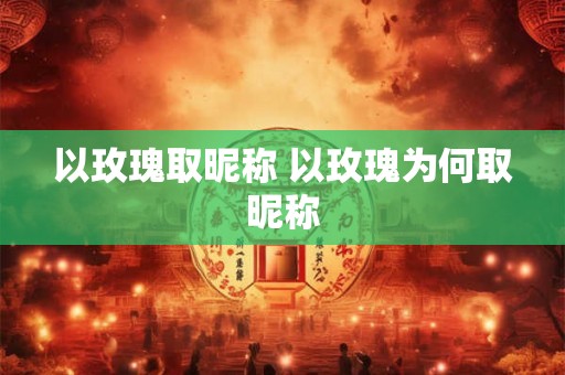 以玫瑰取昵称 以玫瑰为何取昵称 以玫瑰取昵称 以玫瑰为何取昵称