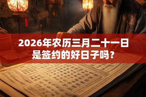 2026年农历三月二十一日是签约的好日子吗? 2026年农历三月二十一日是签约的好日子吗?