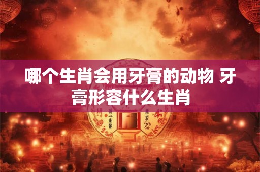 哪个生肖会用牙膏的动物 牙膏形容什么生肖 哪个生肖会用牙膏的动物 牙膏形容什么生肖