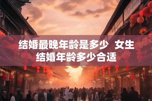 结婚最晚年龄是多少  女生结婚年龄多少合适