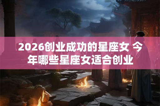 2026创业成功的星座女 今年哪些星座女适合创业