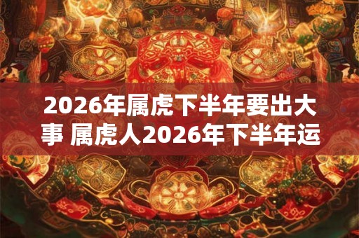2026年属虎下半年要出大事 属虎人2026年下半年运势