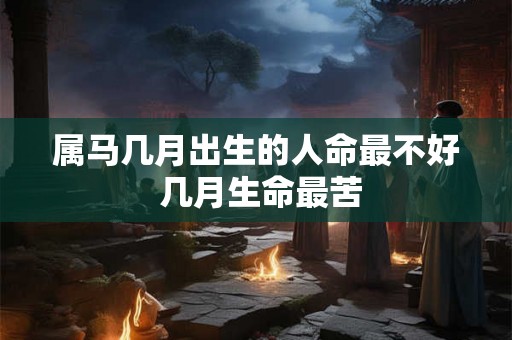属马几月出生的人命最不好 几月生命最苦 属马几月出生的人命最不好 几月生命最苦