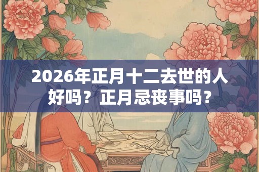 2026年正月十二去世的人好吗？正月忌丧事吗？