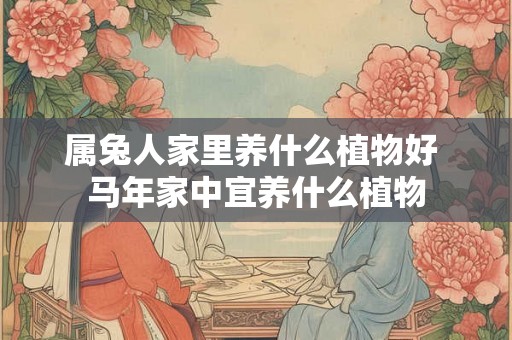 属兔人家里养什么植物好 马年家中宜养什么植物