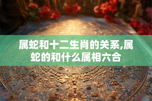属蛇和十二生肖的关系,属蛇的和什么属相六合