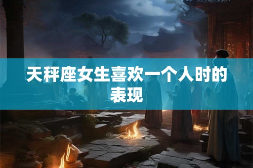 天秤座女生喜欢一个人时的表现 天秤座女生喜欢一个人时的表现
