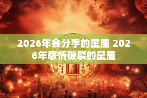 2026年会分手的星座 2026年感情破裂的星座