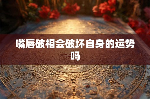 嘴唇破相会破坏自身的运势吗 嘴唇破相会破坏自身的运势吗