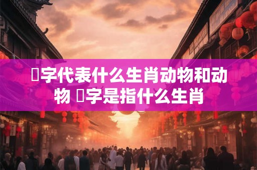 鶜字代表什么生肖动物和动物 螚字是指什么生肖 鶜字代表什么生肖动物和动物 螚字是指什么生肖