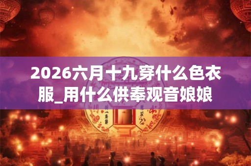 2026六月十九穿什么色衣服_用什么供奉观音娘娘 2026六月十九穿什么色衣服_用什么供奉观音娘娘