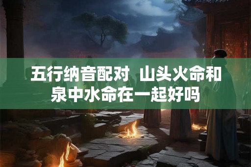 五行纳音配对  山头火命和泉中水命在一起好吗
