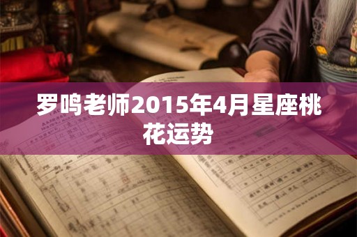 罗鸣老师2015年4月星座桃花运势 罗鸣老师2015年4月星座桃花运势