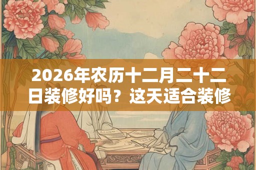 2026年农历十二月二十二日装修好吗？这天适合装修吗？