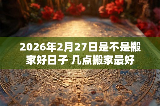 2026年2月27日是不是搬家好日子 几点搬家最好