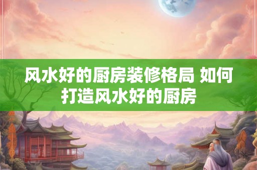 风水好的厨房装修格局 如何打造风水好的厨房 风水好的厨房装修格局 如何打造风水好的厨房
