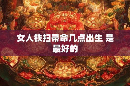 女人铁扫帚命几点出生 是最好的