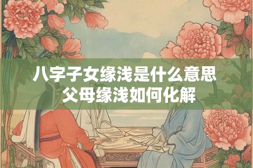 八字子女缘浅是什么意思  父母缘浅如何化解