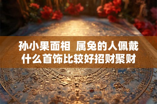 孙小果面相 属兔的人佩戴什么首饰比较好招财聚财 孙小果面相 属兔的人佩戴什么首饰比较好招财聚财